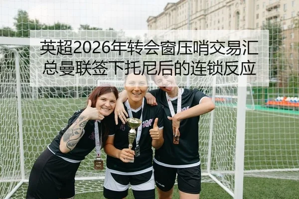 英超2026年转会窗压哨交易汇总曼联签下托尼后的连锁反应